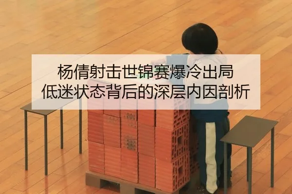 杨倩射击世锦赛爆冷出局 低迷状态背后的深层内因剖析