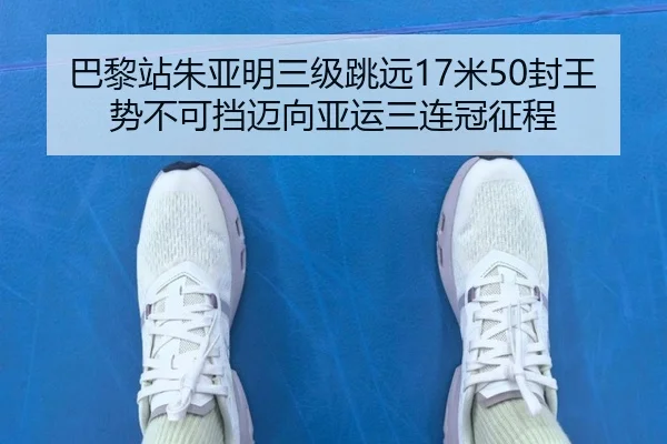 巴黎站朱亚明三级跳远17米50封王 势不可挡迈向亚运三连冠征程