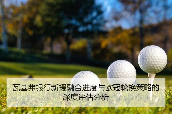 瓦基弗银行新援融合进度与欧冠轮换策略的深度评估分析